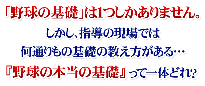 「野球の基礎」は１つしかありません。しかし、指導の現場では何通りもの基礎の教え方がある…。『野球の本当の基礎』って一体どれ？