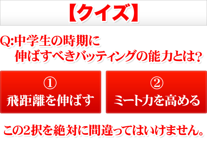 ■クイズQ:中学生の時期に伸ばすべきバッティングの能力とは？A:飛距離を伸ばす？orミート力を高める？この２択を絶対に間違ってはいけません。