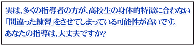 実は、多くの指導者の方が、高校生の身体的特徴に合わない 「間違った練習」をさせてしまっている可能性が高いです。 あなたの指導は、大丈夫ですか？