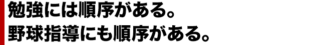 勉強には順序がある。 野球指導にも順序がある。