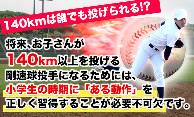 140kmは誰でも投げられる！？ 将来、お子さんが140km以上を投げる 剛速球投手になるためには、 小学生の時期に「ある動作」を 正しく習得することが必要不可欠です。