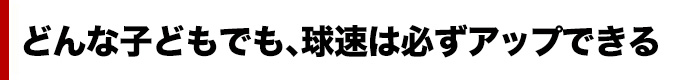 どんな子どもでも、球速は必ずアップできる